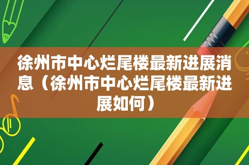 徐州市中心烂尾楼最新进展消息（徐州市中心烂尾楼最新进展如何）