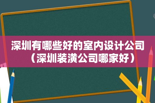 深圳有哪些好的室内设计公司（深圳装潢公司哪家好）