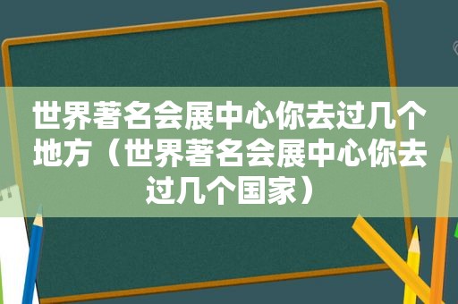 世界著名会展中心你去过几个地方（世界著名会展中心你去过几个国家）