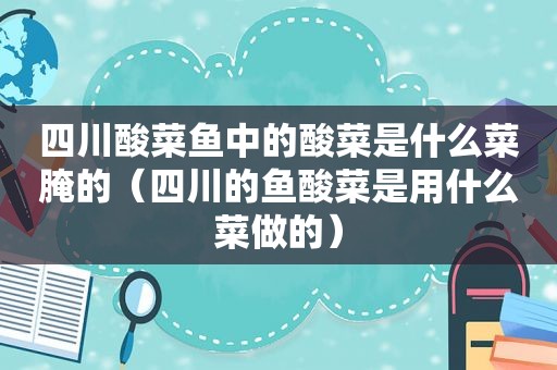 四川酸菜鱼中的酸菜是什么菜腌的（四川的鱼酸菜是用什么菜做的）