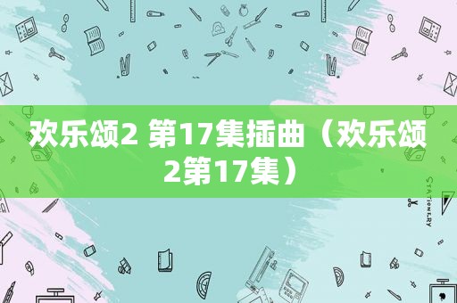 欢乐颂2 第17集插曲（欢乐颂2第17集）