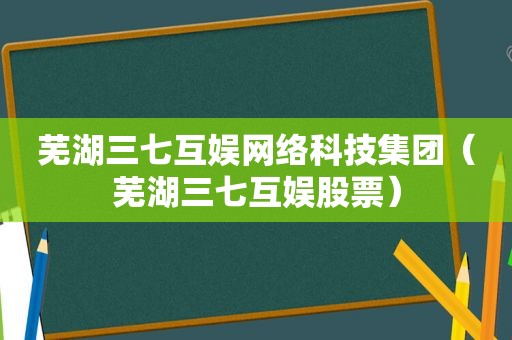 芜湖三七互娱网络科技集团（芜湖三七互娱股票）