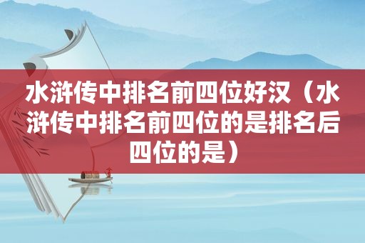 水浒传中排名前四位好汉（水浒传中排名前四位的是排名后四位的是）