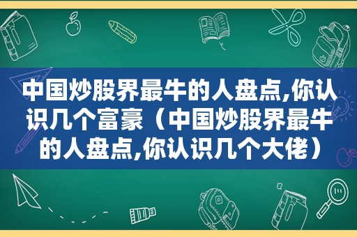 中国炒股界最牛的人盘点,你认识几个富豪（中国炒股界最牛的人盘点,你认识几个大佬）