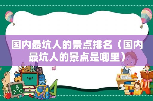 国内最坑人的景点排名（国内最坑人的景点是哪里）