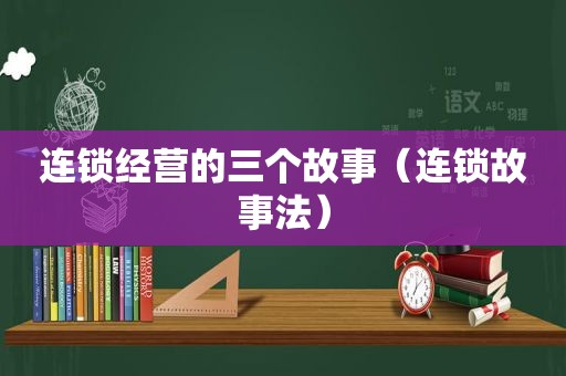 连锁经营的三个故事（连锁故事法）