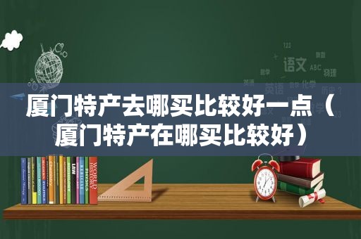 厦门特产去哪买比较好一点（厦门特产在哪买比较好）