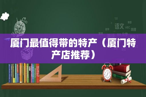 厦门最值得带的特产（厦门特产店推荐）