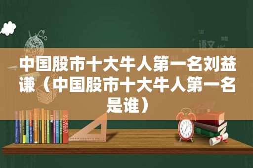 中国股市十大牛人第一名刘益谦（中国股市十大牛人第一名是谁）