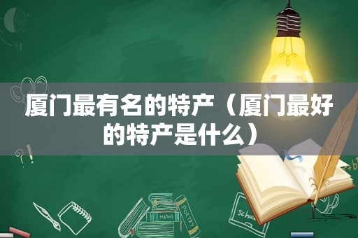 厦门最有名的特产（厦门最好的特产是什么）