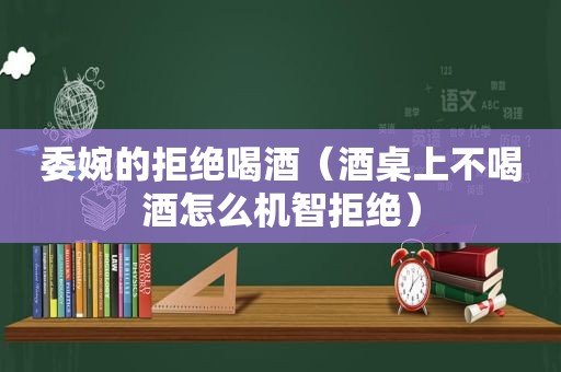 委婉的拒绝喝酒（酒桌上不喝酒怎么机智拒绝）