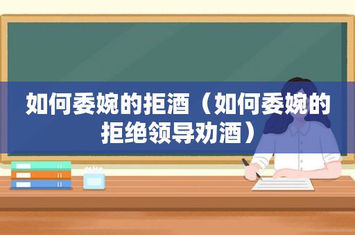 如何委婉的拒酒（如何委婉的拒绝领导劝酒）