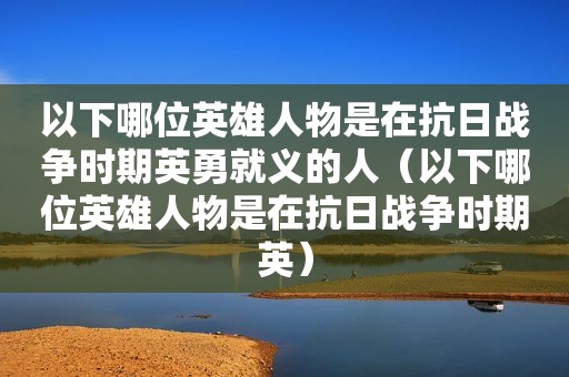 以下哪位英雄人物是在抗日战争时期英勇就义的人（以下哪位英雄人物是在抗日战争时期英）