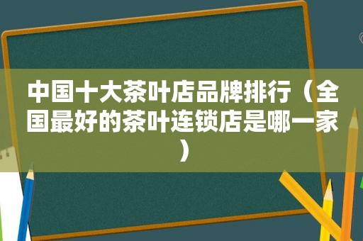 中国十大茶叶店品牌排行（全国最好的茶叶连锁店是哪一家）