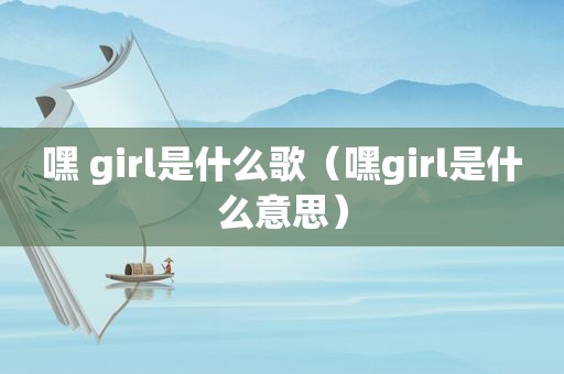 嘿 girl是什么歌（嘿girl是什么意思）