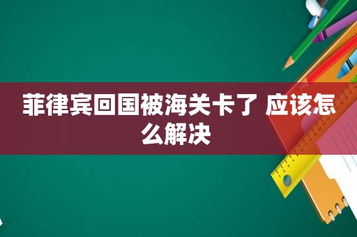 菲律宾回国被海关卡了 应该怎么解决 