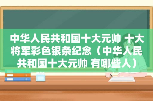 中华人民共和国十大元帅 十大将军彩色银条纪念（中华人民共和国十大元帅 有哪些人）