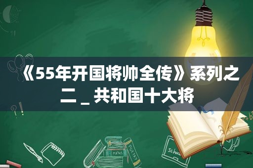 《55年开国将帅全传》系列之二＿共和国十大将