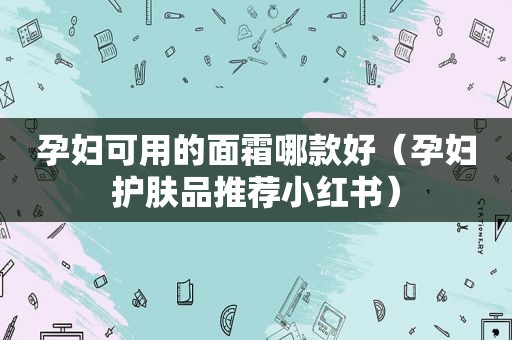 孕妇可用的面霜哪款好（孕妇护肤品推荐小红书）