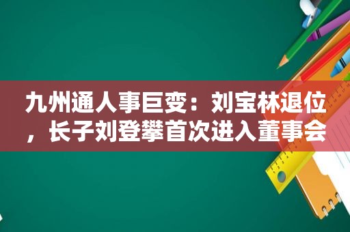 九州通人事巨变：刘宝林退位，长子刘登攀首次进入董事会