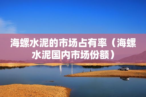 海螺水泥的市场占有率（海螺水泥国内市场份额）