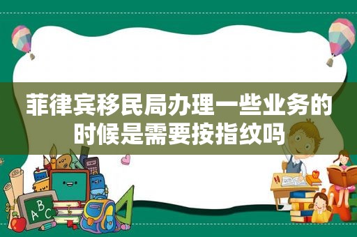 菲律宾移民局办理一些业务的时候是需要按指纹吗