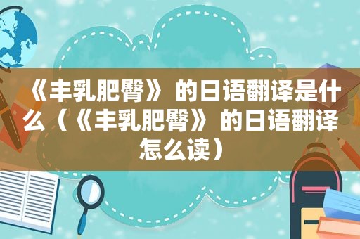 《丰乳肥臀》 的日语翻译是什么（《丰乳肥臀》 的日语翻译怎么读）