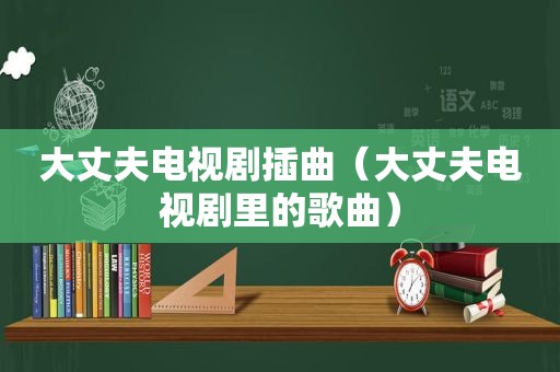 大丈夫电视剧插曲（大丈夫电视剧里的歌曲）