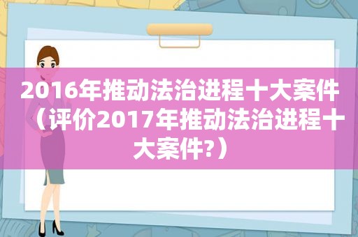 2016年推动法治进程十大案件（评价2017年推动法治进程十大案件?）