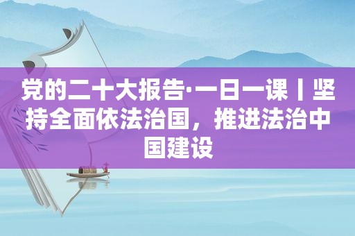 党的二十大报告·一日一课丨坚持全面依法治国，推进法治中国建设