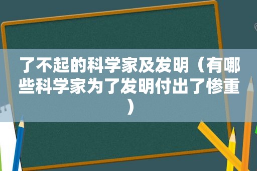 了不起的科学家及发明（有哪些科学家为了发明付出了惨重）