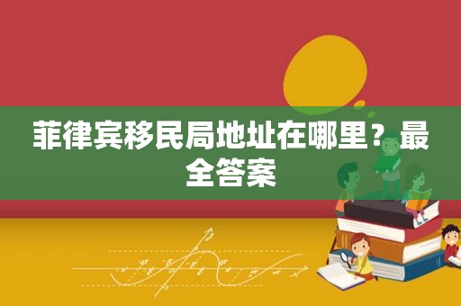 菲律宾移民局地址在哪里？最全答案