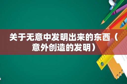 关于无意中发明出来的东西（意外创造的发明）