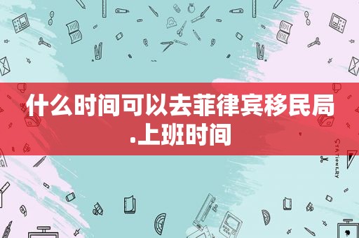 什么时间可以去菲律宾移民局.上班时间