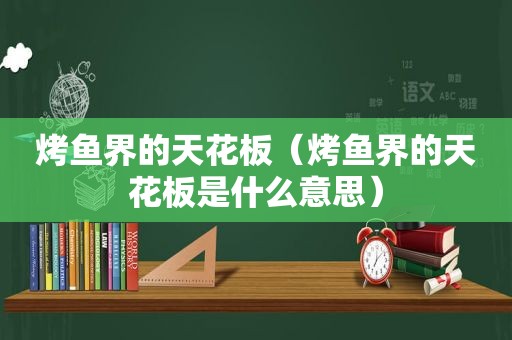 烤鱼界的天花板（烤鱼界的天花板是什么意思）