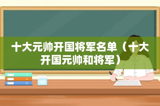 十大元帅开国将军名单（十大开国元帅和将军）