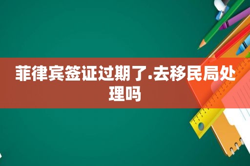 菲律宾签证过期了.去移民局处理吗