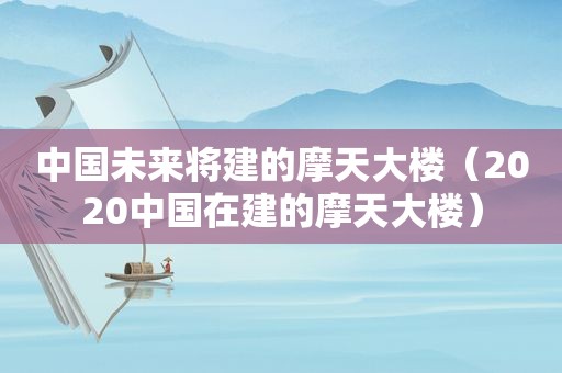 中国未来将建的摩天大楼（2020中国在建的摩天大楼）