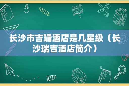 长沙市吉瑞酒店是几星级（长沙瑞吉酒店简介）