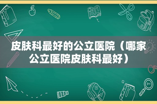 皮肤科最好的公立医院（哪家公立医院皮肤科最好）