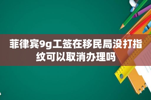 菲律宾9g工签在移民局没打指纹可以取消办理吗