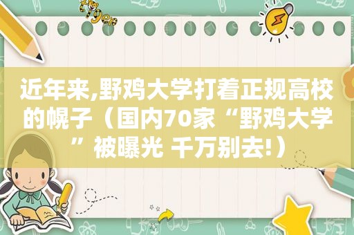 近年来,野鸡大学打着正规高校的幌子（国内70家“野鸡大学”被曝光 千万别去!）