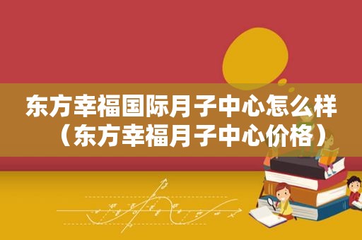 东方幸福国际月子中心怎么样（东方幸福月子中心价格）