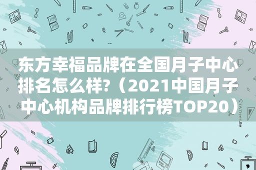 东方幸福品牌在全国月子中心排名怎么样?（2021中国月子中心机构品牌排行榜TOP20）