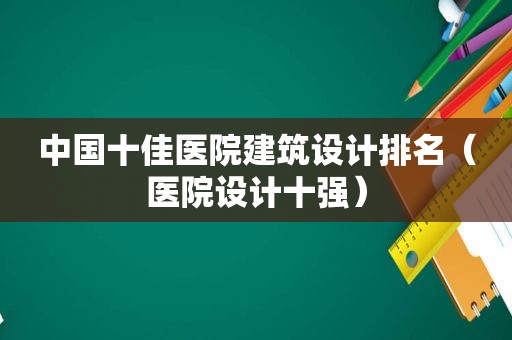 中国十佳医院建筑设计排名（医院设计十强）