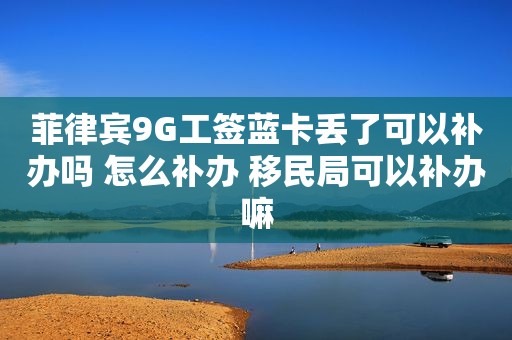 菲律宾9G工签蓝卡丢了可以补办吗 怎么补办 移民局可以补办嘛