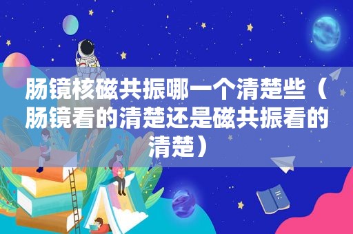 肠镜核磁共振哪一个清楚些（肠镜看的清楚还是磁共振看的清楚）