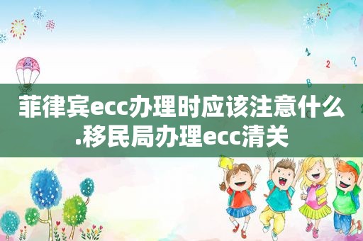 菲律宾ecc办理时应该注意什么.移民局办理ecc清关