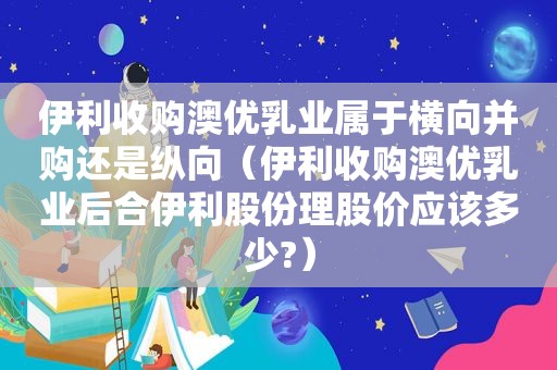 伊利收购澳优乳业属于横向并购还是纵向（伊利收购澳优乳业后合伊利股份理股价应该多少?）