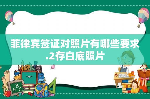 菲律宾签证对照片有哪些要求.2存白底照片